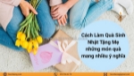 Cách làm quà sinh nhật tặng mẹ những món quà mang nhiều ý nghĩa