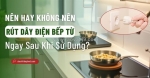 Nên hay không nên rút điện bếp từ sau khi dùng?