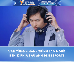 Văn tùng – hành trình làm nghề bền bỉ phía sau ánh đèn esports