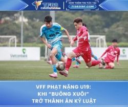 Vff phạt nặng u19: khi “buông xuôi” trở thành án kỷ luật