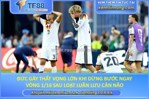 Đức gây thất vọng lớn: dừng bước ngay vòng 1/16 sau loạt luân lưu cân não