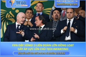 Fifa dậy sóng! 3 liên đoàn lớn đồng loạt gây áp lực lên chủ tịch infantino